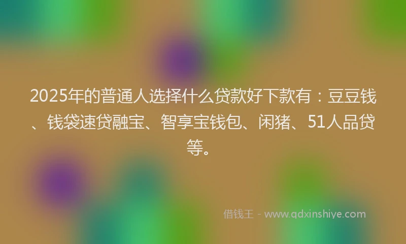 2025年的普通人选择什么贷款好下款有：豆豆钱、钱袋速贷融宝、智享宝钱包、闲猪、51人品贷等。