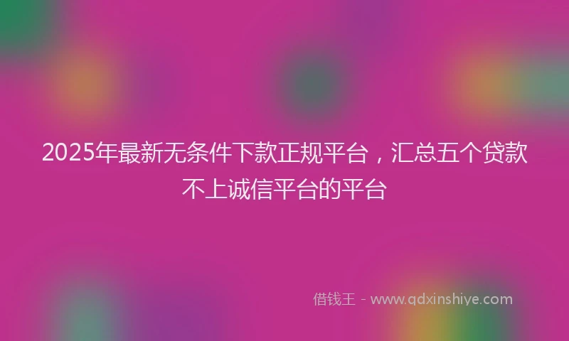 2025年最新无条件下款正规平台，汇总五个贷款不上诚信平台的平台