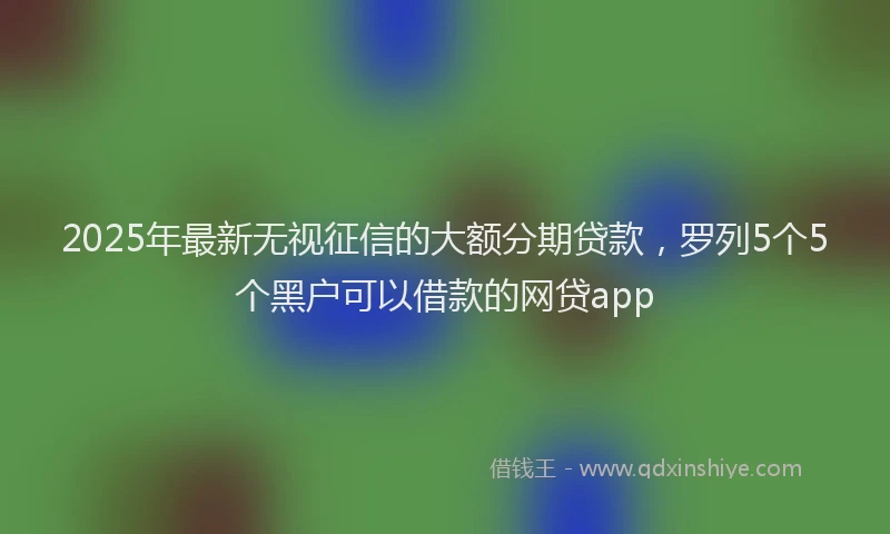2025年最新无视征信的大额分期贷款，罗列5个5个黑户可以借款的网贷app
