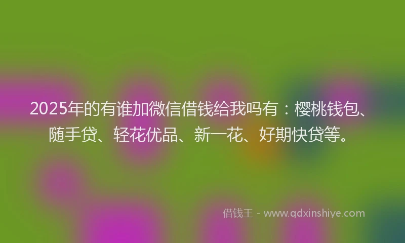2025年的有谁加微信借钱给我吗有：樱桃钱包、随手贷、轻花优品、新一花、好期快贷等。