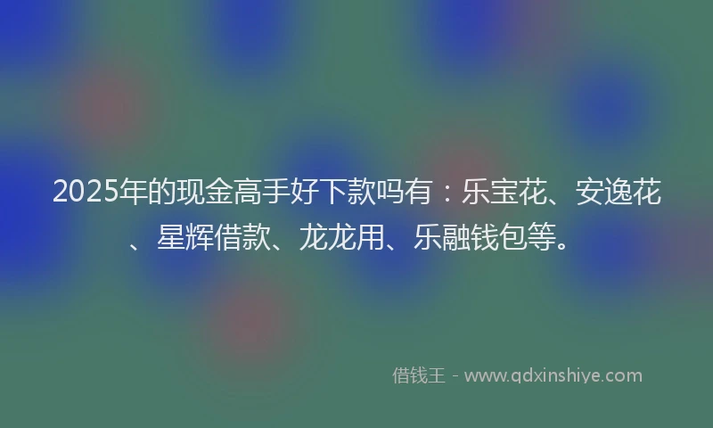 2025年的现金高手好下款吗有：乐宝花、安逸花、星辉借款、龙龙用、乐融钱包等。