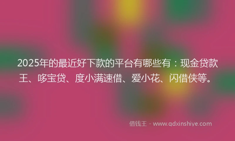 2025年的最近好下款的平台有哪些有：现金贷款王、哆宝贷、度小满速借、爱小花、闪借侠等。