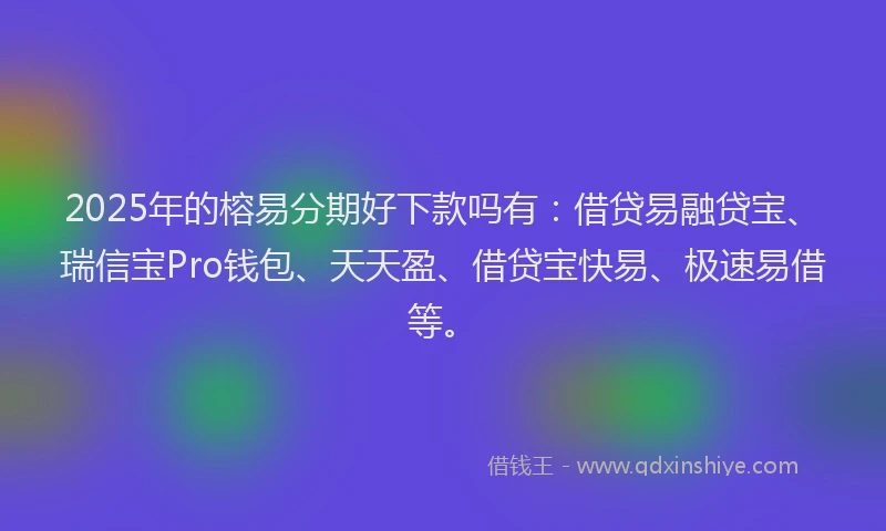 2025年的榕易分期好下款吗有：借贷易融贷宝、瑞信宝Pro钱包、天天盈、借贷宝快易、极速易借等。