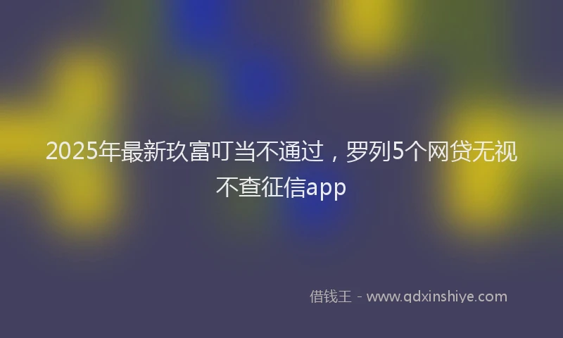 2025年最新玖富叮当不通过，罗列5个网贷无视不查征信app