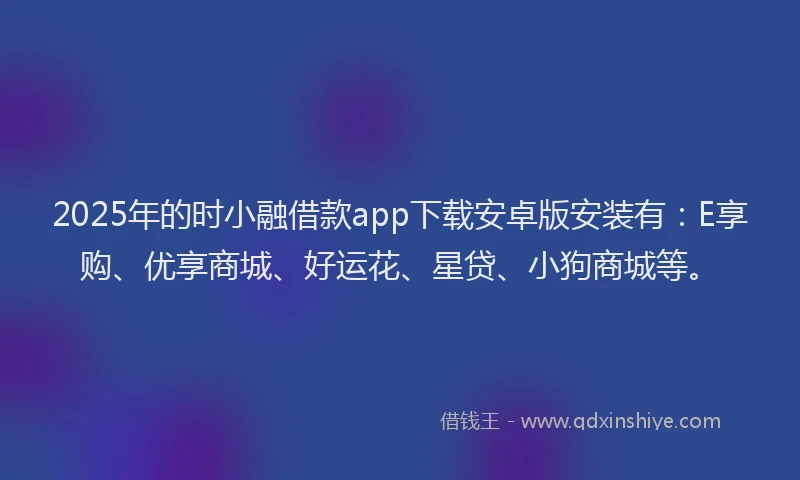 2025年的时小融借款app下载安卓版安装有：E享购、优享商城、好运花、星贷、小狗商城等。