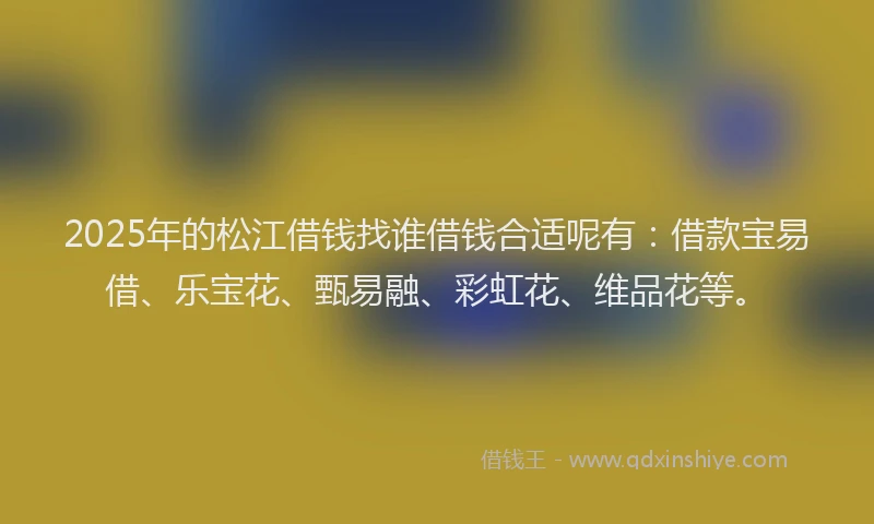 2025年的松江借钱找谁借钱合适呢有：借款宝易借、乐宝花、甄易融、彩虹花、维品花等。