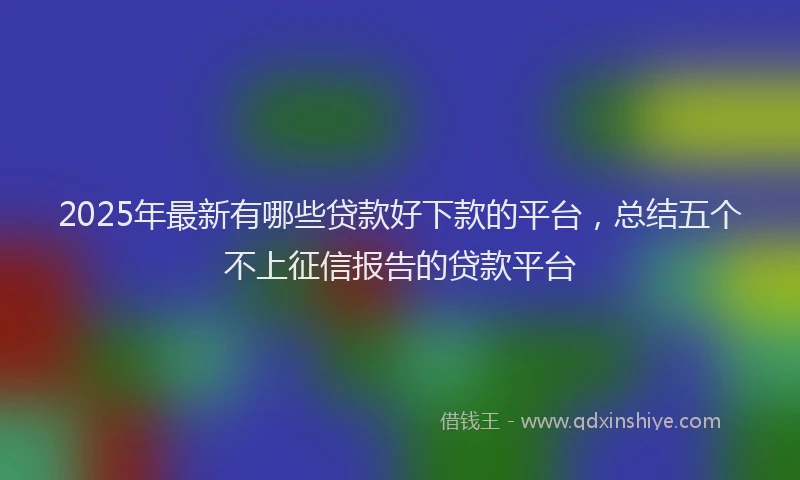2025年最新有哪些贷款好下款的平台，总结五个不上征信报告的贷款平台