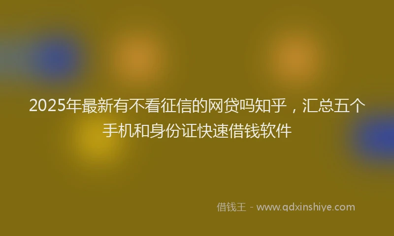 2025年最新有不看征信的网贷吗知乎，汇总五个手机和身份证快速借钱软件