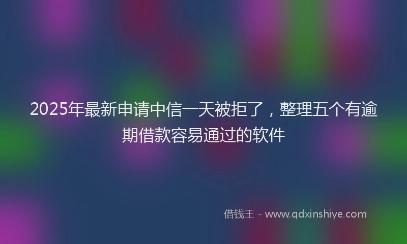 2025年最新申请中信一天被拒了，整理五个有逾期借款容易通过的软件