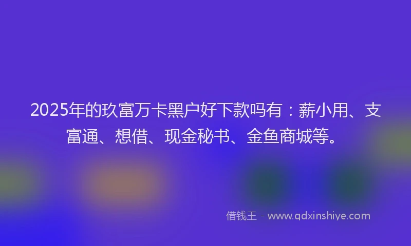 2025年的玖富万卡黑户好下款吗有：薪小用、支富通、想借、现金秘书、金鱼商城等。