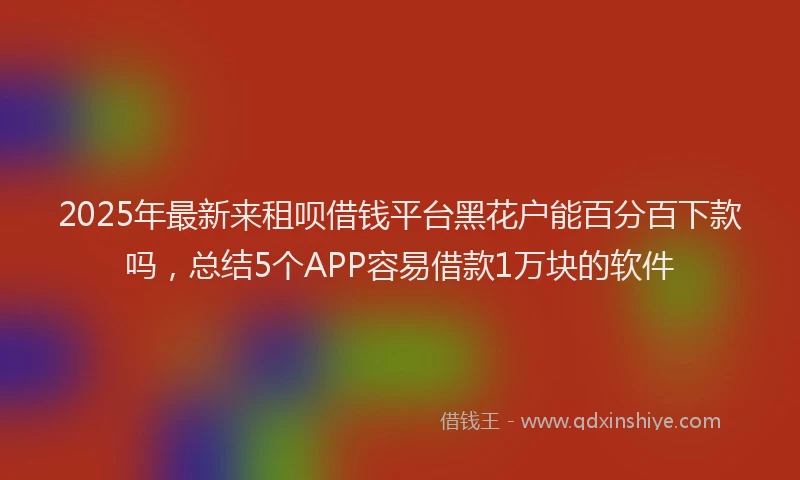 2025年最新来租呗借钱平台黑花户能百分百下款吗，总结5个APP容易借款1万块的软件