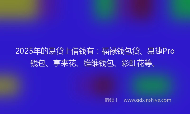 2025年的易贷上借钱有：福禄钱包贷、易捷Pro钱包、享来花、维维钱包、彩虹花等。