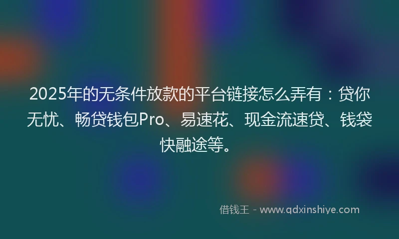 2025年的无条件放款的平台链接怎么弄有：贷你无忧、畅贷钱包Pro、易速花、现金流速贷、钱袋快融途等。