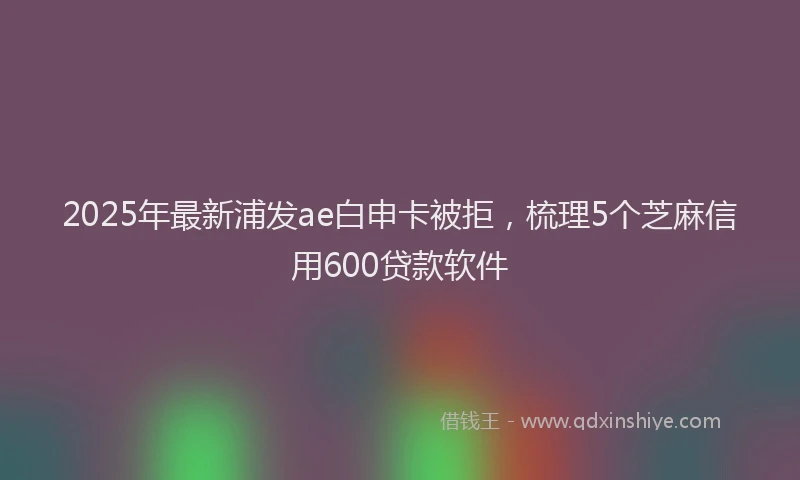 2025年最新浦发ae白申卡被拒，梳理5个芝麻信用600贷款软件
