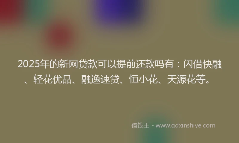 2025年的新网贷款可以提前还款吗有：闪借快融、轻花优品、融逸速贷、恒小花、天源花等。