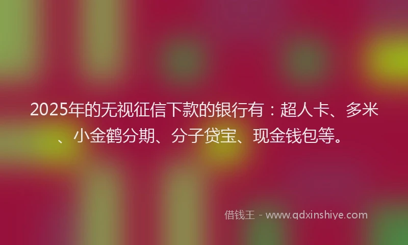 2025年的无视征信下款的银行有：超人卡、多米、小金鹤分期、分子贷宝、现金钱包等。