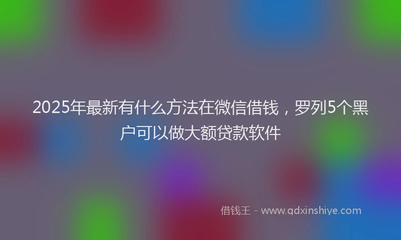 2025年最新有什么方法在微信借钱，罗列5个黑户可以做大额贷款软件