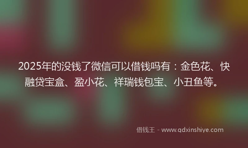 2025年的没钱了微信可以借钱吗有：金色花、快融贷宝盒、盈小花、祥瑞钱包宝、小丑鱼等。