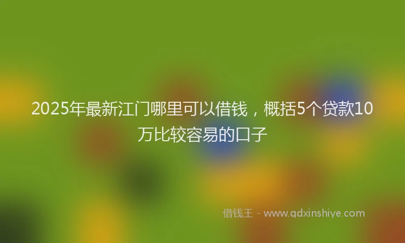 2025年最新江门哪里可以借钱，概括5个贷款10万比较容易的口子