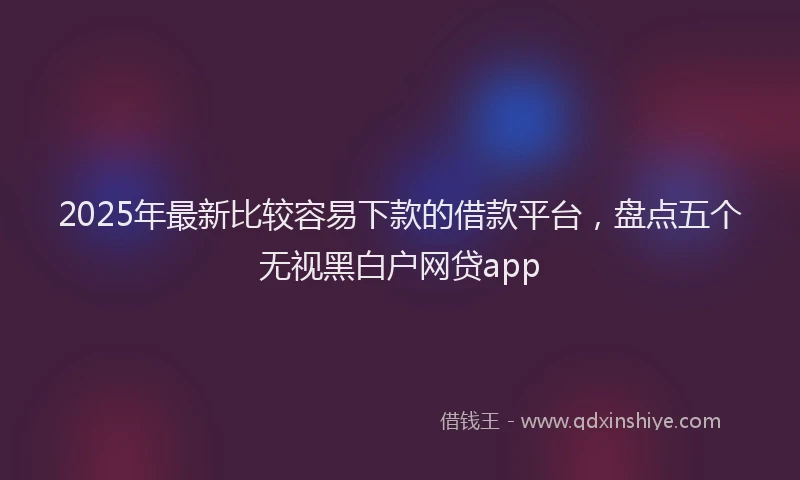 2025年最新比较容易下款的借款平台，盘点五个无视黑白户网贷app