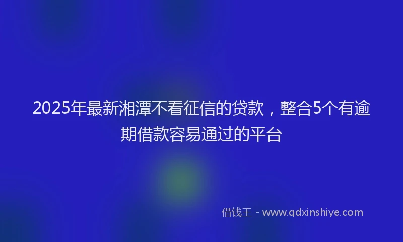 2025年最新湘潭不看征信的贷款，整合5个有逾期借款容易通过的平台