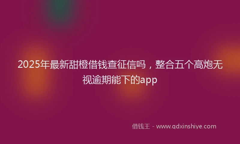 2025年最新甜橙借钱查征信吗，整合五个高炮无视逾期能下的app