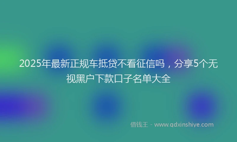2025年最新正规车抵贷不看征信吗，分享5个无视黑户下款口子名单大全