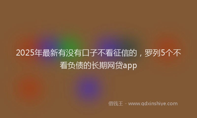 2025年最新有没有口子不看征信的，罗列5个不看负债的长期网贷app