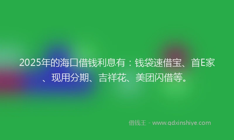 2025年的海口借钱利息有：钱袋速借宝、首E家、现用分期、吉祥花、美团闪借等。