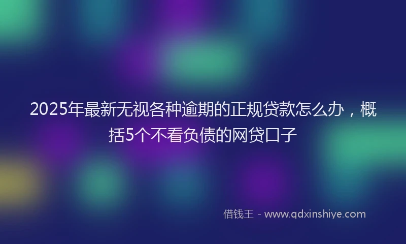 2025年最新无视各种逾期的正规贷款怎么办，概括5个不看负债的网贷口子