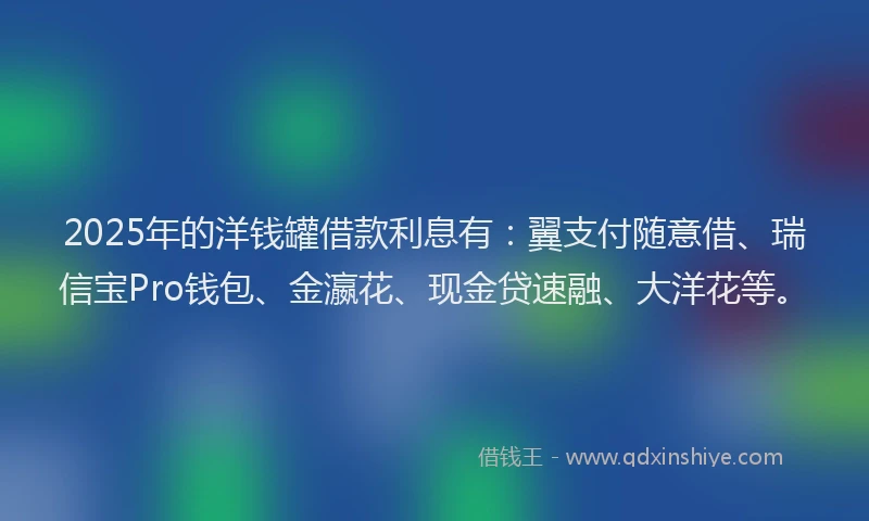 2025年的洋钱罐借款利息有：翼支付随意借、瑞信宝Pro钱包、金瀛花、现金贷速融、大洋花等。