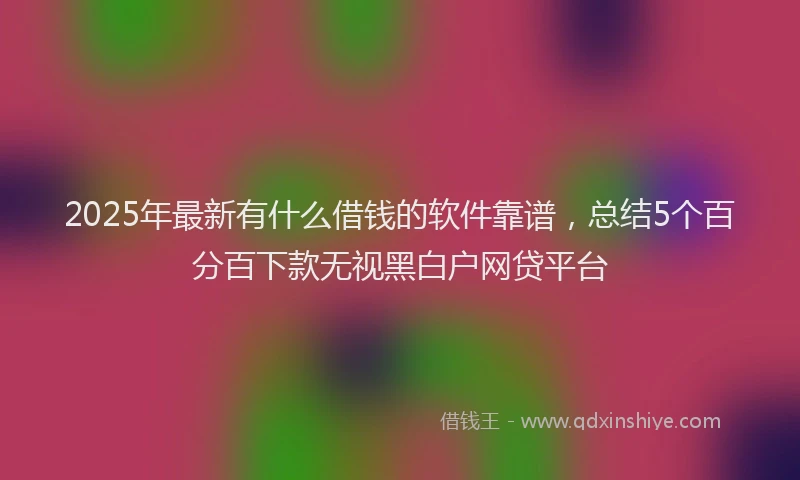 2025年最新有什么借钱的软件靠谱，总结5个百分百下款无视黑白户网贷平台