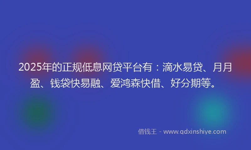 2025年的正规低息网贷平台有：滴水易贷、月月盈、钱袋快易融、爱鸿森快借、好分期等。