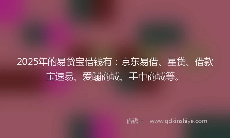 2025年的易贷宝借钱有：京东易借、星贷、借款宝速易、爱蹦商城、手中商城等。