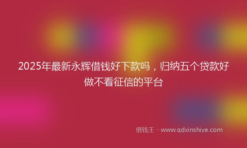 2025年最新永辉借钱好下款吗，归纳五个贷款好做不看征信的平台