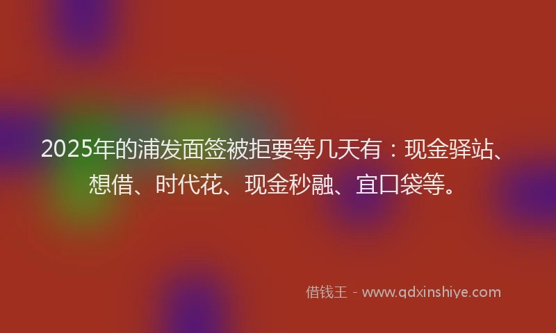 2025年的浦发面签被拒要等几天有：现金驿站、想借、时代花、现金秒融、宜口袋等。