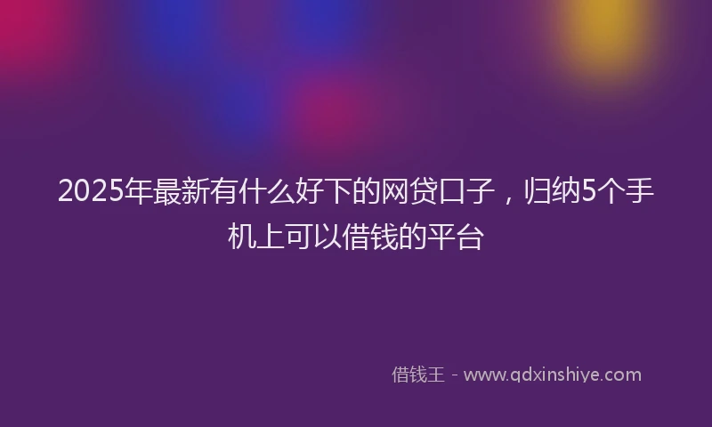 2025年最新有什么好下的网贷口子，归纳5个手机上可以借钱的平台