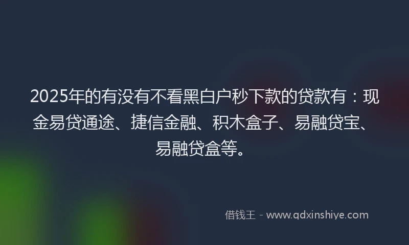 2025年的有没有不看黑白户秒下款的贷款有：现金易贷通途、捷信金融、积木盒子、易融贷宝、易融贷盒等。