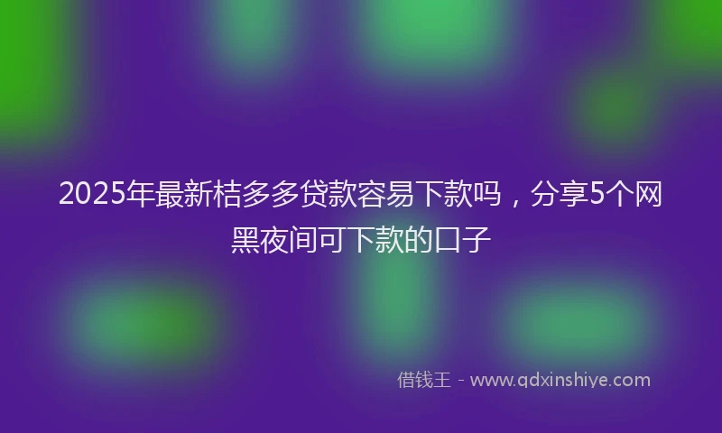 2025年最新桔多多贷款容易下款吗，分享5个网黑夜间可下款的口子