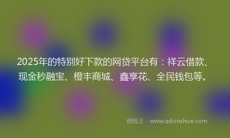 2025年的特别好下款的网贷平台有：祥云借款、现金秒融宝、橙丰商城、鑫享花、全民钱包等。