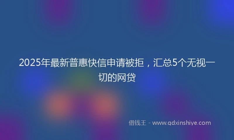 2025年最新普惠快信申请被拒，汇总5个无视一切的网贷