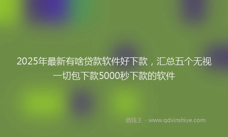 2025年最新有啥贷款软件好下款，汇总五个无视一切包下款5000秒下款的软件