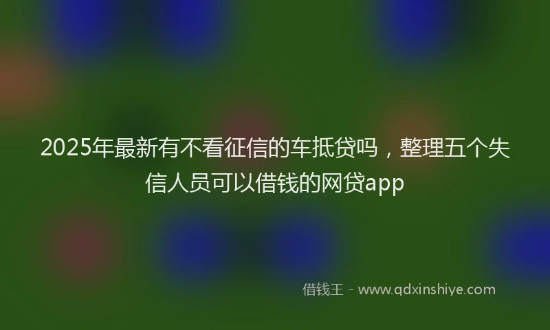 2025年最新有不看征信的车抵贷吗，整理五个失信人员可以借钱的网贷app