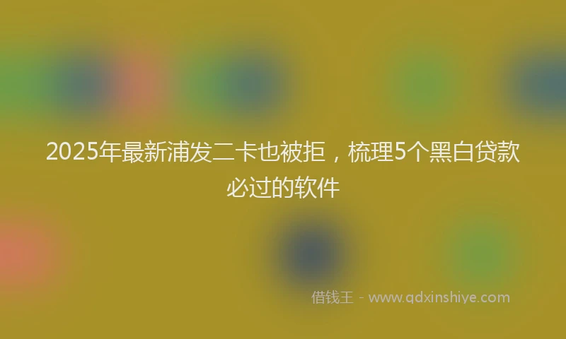 2025年最新浦发二卡也被拒，梳理5个黑白贷款必过的软件