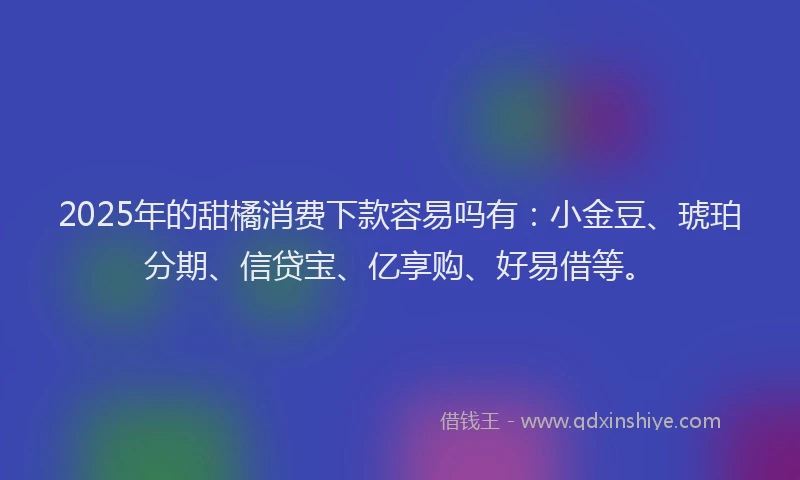 2025年的甜橘消费下款容易吗有：小金豆、琥珀分期、信贷宝、亿享购、好易借等。