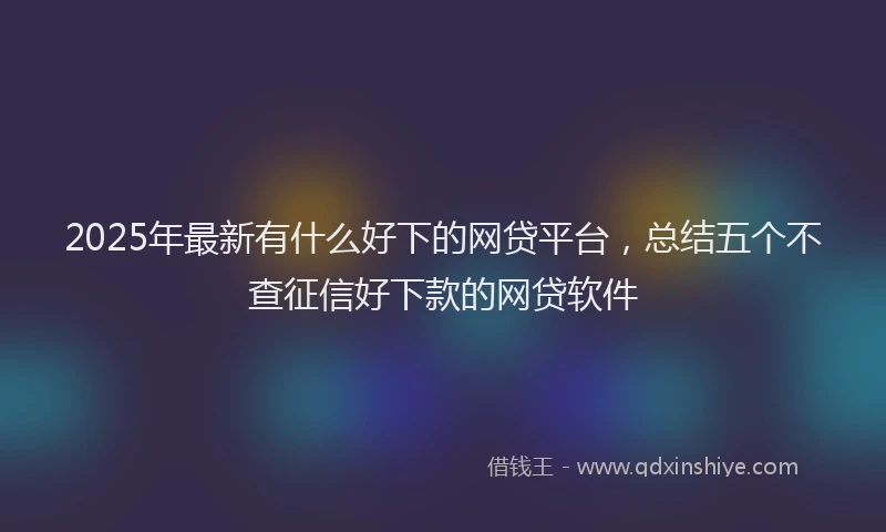 2025年最新有什么好下的网贷平台，总结五个不查征信好下款的网贷软件