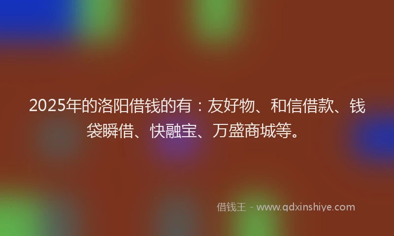 2025年的洛阳借钱的有：友好物、和信借款、钱袋瞬借、快融宝、万盛商城等。