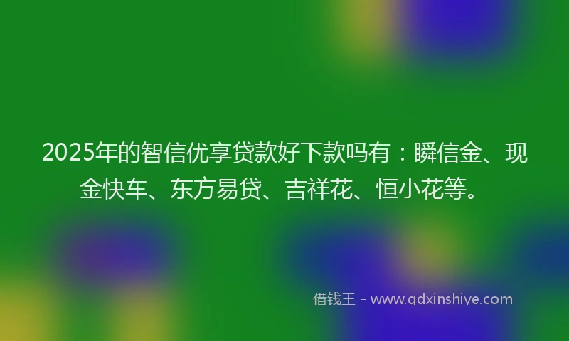 2025年的智信优享贷款好下款吗有：瞬信金、现金快车、东方易贷、吉祥花、恒小花等。