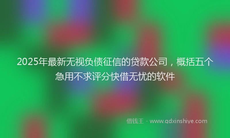 2025年最新无视负债征信的贷款公司，概括五个急用不求评分快借无忧的软件