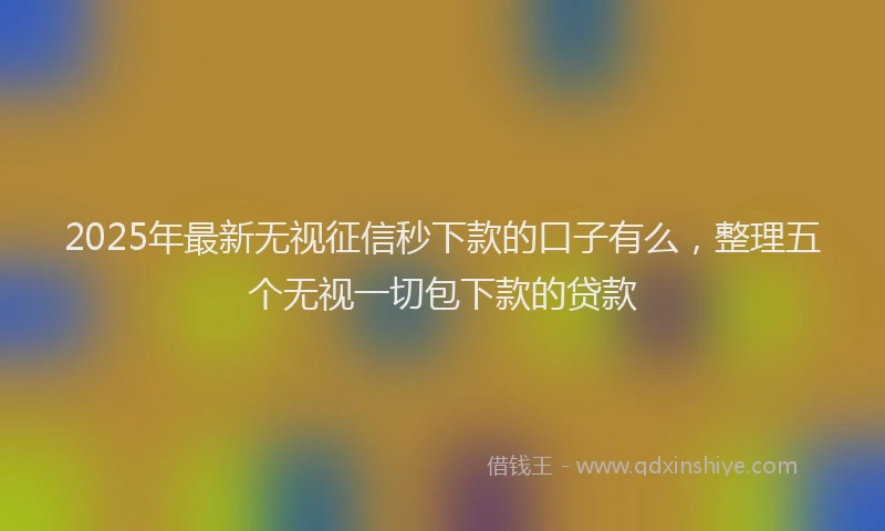 2025年最新无视征信秒下款的口子有么，整理五个无视一切包下款的贷款